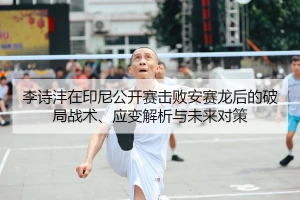 李诗沣在印尼公开赛击败安赛龙后的破局战术、应变解析与未来对策
