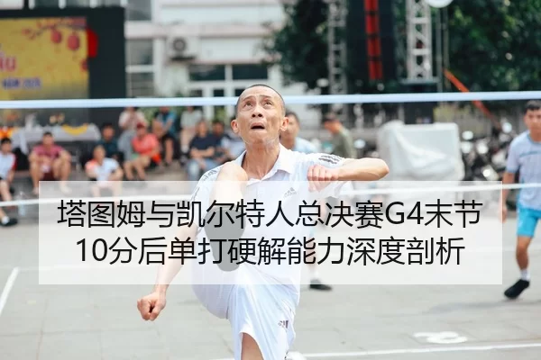 塔图姆与凯尔特人总决赛G4末节10分后单打硬解能力深度剖析