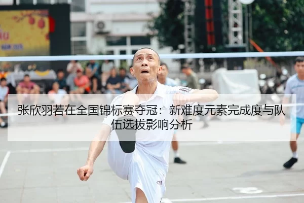 张欣羽若在全国锦标赛夺冠：新难度元素完成度与队伍选拔影响分析