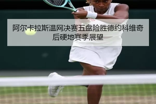 阿尔卡拉斯温网决赛五盘险胜德约科维奇后硬地赛季展望