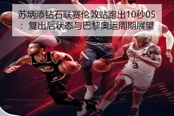 苏炳添钻石联赛伦敦站跑出10秒05：复出后状态与巴黎奥运周期展望